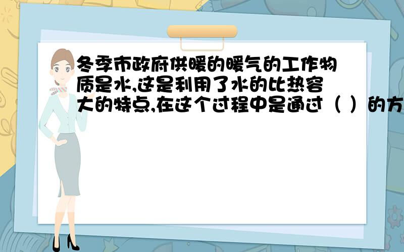 冬季市政府供暖的暖气的工作物质是水,这是利用了水的比热容大的特点,在这个过程中是通过（ ）的方式千家万户输送热量的.