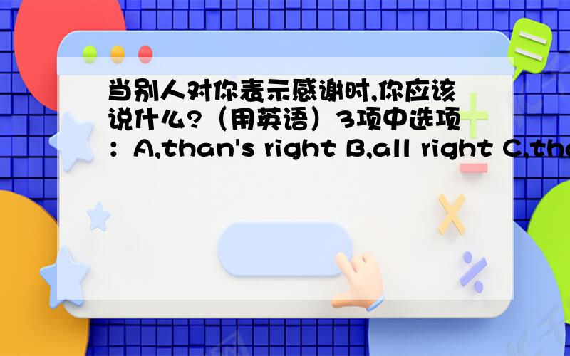 当别人对你表示感谢时,你应该说什么?（用英语）3项中选项：A,than's right B,all right C,that's all right