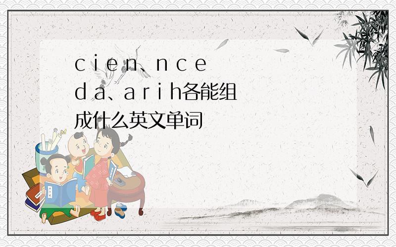 c i e n、n c e d a、a r i h各能组成什么英文单词