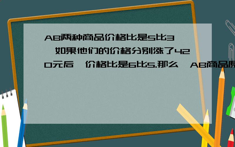 AB两种商品价格比是5比3 ,如果他们的价格分别涨了420元后,价格比是6比5.那么,AB商品原来各多少元?