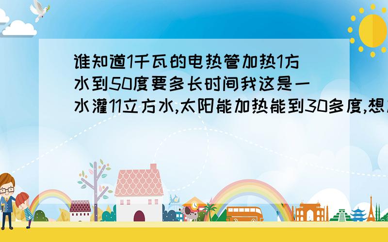 谁知道1千瓦的电热管加热1方水到50度要多长时间我这是一水灌11立方水,太阳能加热能到30多度,想加一个24千瓦电热管,加热到58度左右,想知道要多长时间.