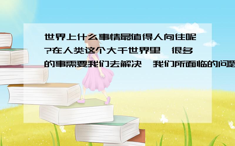 世界上什么事情最值得人向往呢?在人类这个大千世界里,很多的事需要我们去解决,我们所面临的问题很严峻,但是我们的人生很涉茫,我们现在面临的问题很严重,所以我们必须克服重重困难去