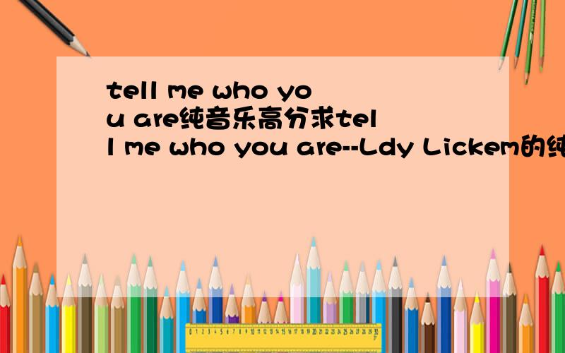 tell me who you are纯音乐高分求tell me who you are--Ldy Lickem的纯音乐.只要啦的女音那部分,好的再加50