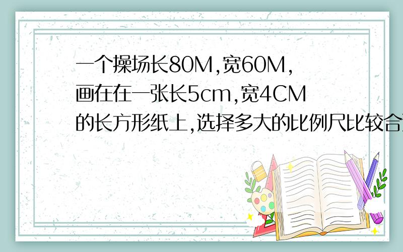 一个操场长80M,宽60M,画在在一张长5cm,宽4CM的长方形纸上,选择多大的比例尺比较合适?