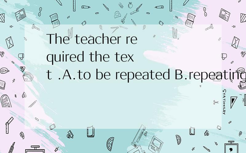 The teacher required the text .A.to be repeated B.repeating C.beging repeated