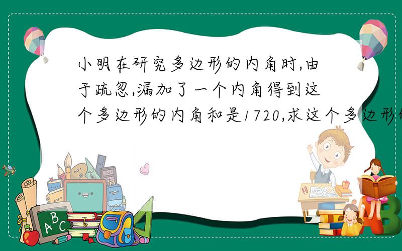 小明在研究多边形的内角时,由于疏忽,漏加了一个内角得到这个多边形的内角和是1720,求这个多边形的边数