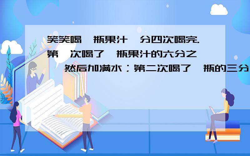 笑笑喝一瓶果汁,分四次喝完.第一次喝了一瓶果汁的六分之一 ,然后加满水；第二次喝了一瓶的三分之一 ,然后再加满水；第三次喝了半瓶,又加满水；第四次一饮而尽.笑笑喝的果汁是（ ）瓶,