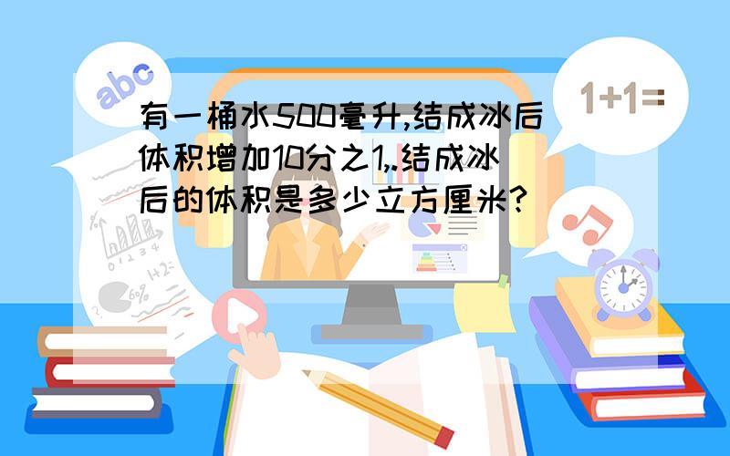 有一桶水500毫升,结成冰后体积增加10分之1,.结成冰后的体积是多少立方厘米?