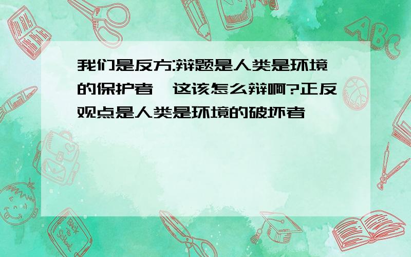 我们是反方:辩题是人类是环境的保护者,这该怎么辩啊?正反观点是人类是环境的破坏者