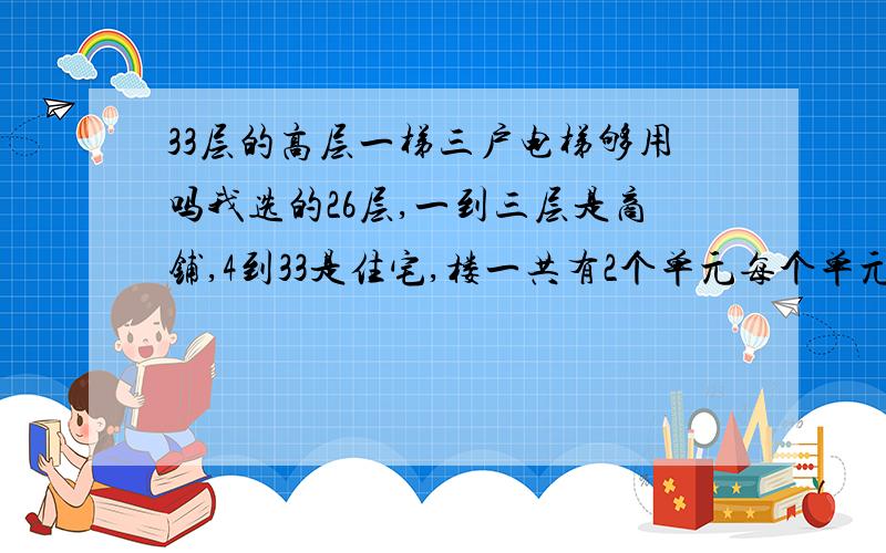 33层的高层一梯三户电梯够用吗我选的26层,一到三层是商铺,4到33是住宅,楼一共有2个单元每个单元一部电梯,一个单元一层3户.楼层2个单元都有走廊通的就是远点,房子不大都是73到81的2居室