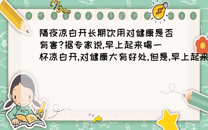 隔夜凉白开长期饮用对健康是否有害?据专家说,早上起来喝一杯凉白开,对健康大有好处.但是,早上起来将水烧开,放凉了再喝,恐怕是来不及的,只能是前一天晚上将水烧开,放到第二天早上再喝,