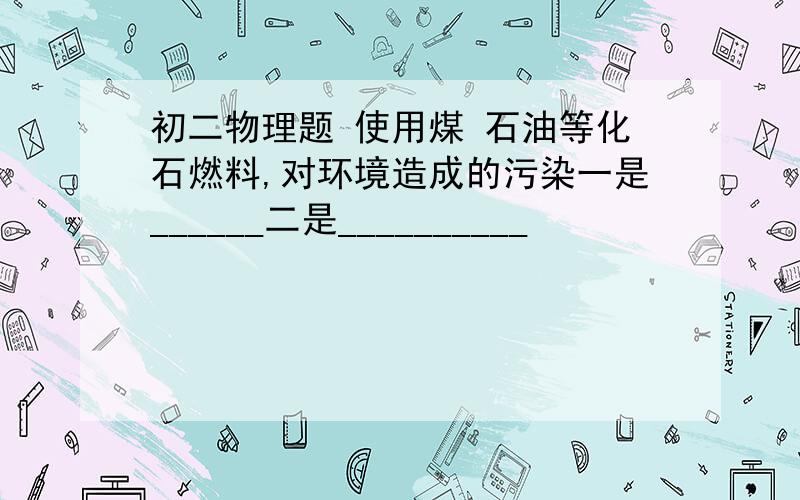 初二物理题 使用煤 石油等化石燃料,对环境造成的污染一是______二是__________