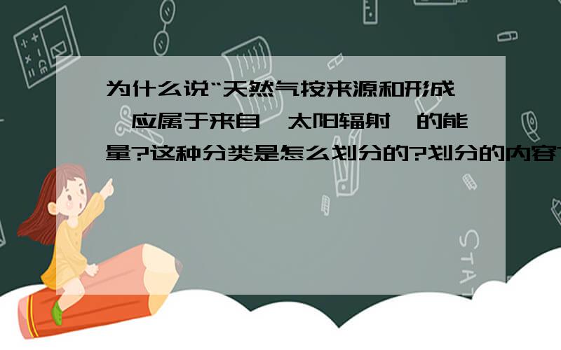 为什么说“天然气按来源和形成,应属于来自【太阳辐射】的能量?这种分类是怎么划分的?划分的内容?（如潮汐等其它能源属于那种?）