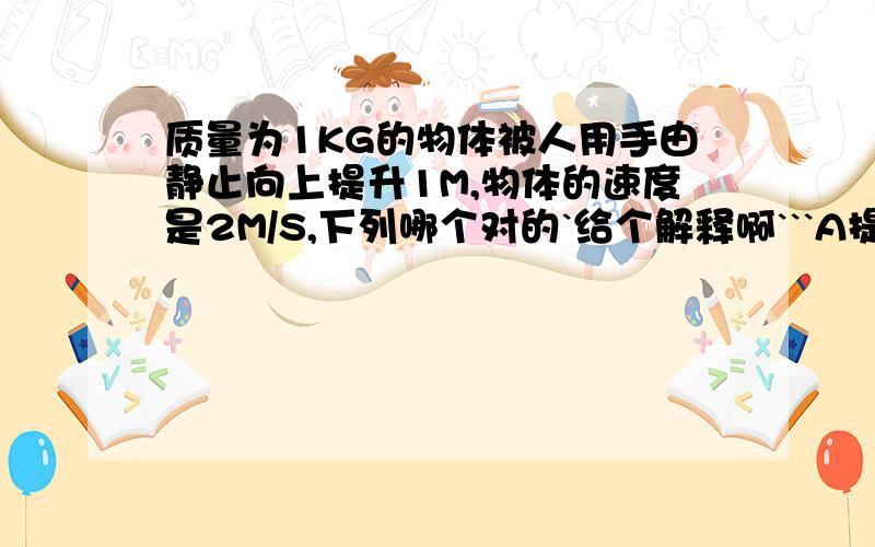 质量为1KG的物体被人用手由静止向上提升1M,物体的速度是2M/S,下列哪个对的`给个解释啊```A提升过程手对物体做功12JB提升过程合外里对物体做功12JC提升过程合外里对物体做功2JD提升过程物体