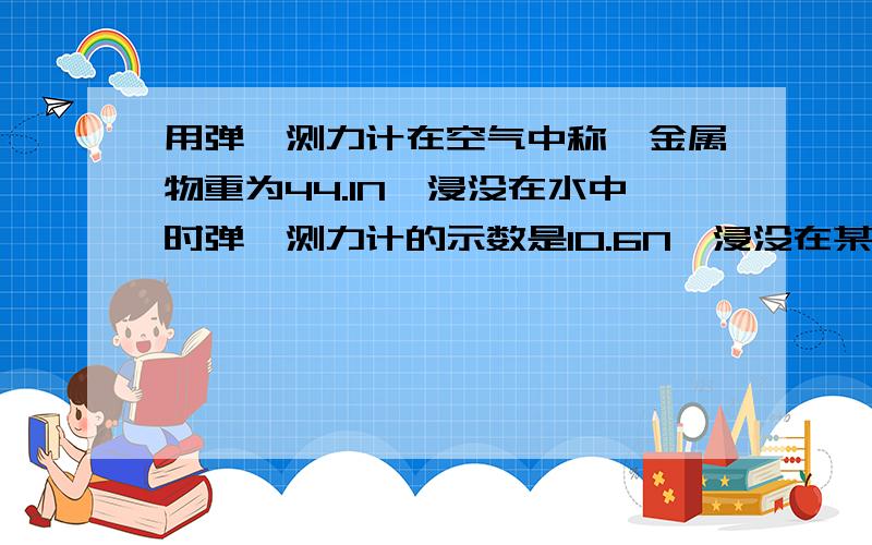 用弹簧测力计在空气中称一金属物重为44.1N,浸没在水中时弹簧测力计的示数是10.6N,浸没在某种液体中时弹簧测力计的示数是17.3N,试求这种液体的密度