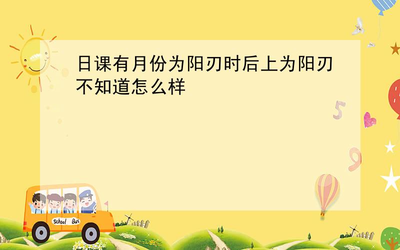 日课有月份为阳刃时后上为阳刃不知道怎么样