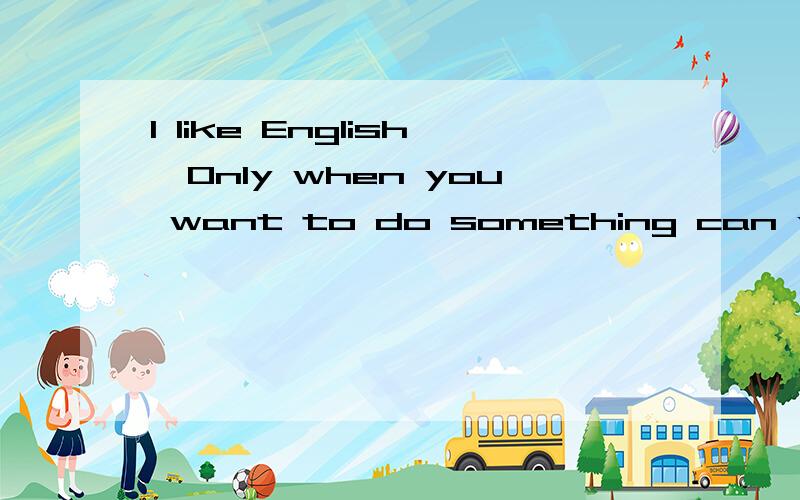 I like English,Only when you want to do something can you do it well,