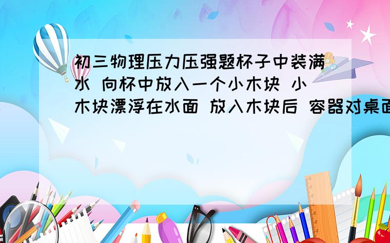 初三物理压力压强题杯子中装满水 向杯中放入一个小木块 小木块漂浮在水面 放入木块后 容器对桌面的压强和压力变不变?水对容器的压力压强变不变?.麻烦解答,要说具体理由,我脑子笨听不