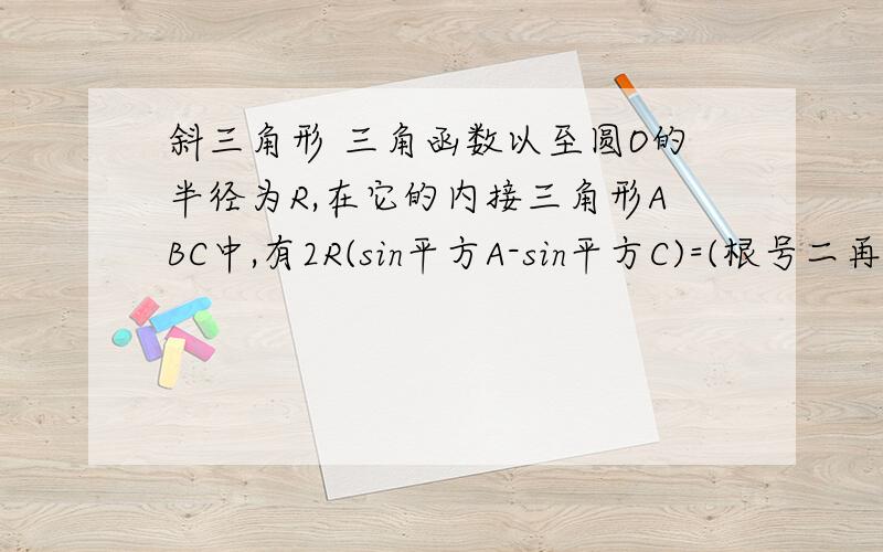 斜三角形 三角函数以至圆O的半径为R,在它的内接三角形ABC中,有2R(sin平方A-sin平方C)=(根号二再乘以a再减b)sinB成立,求三角形ABC面积S的最大值