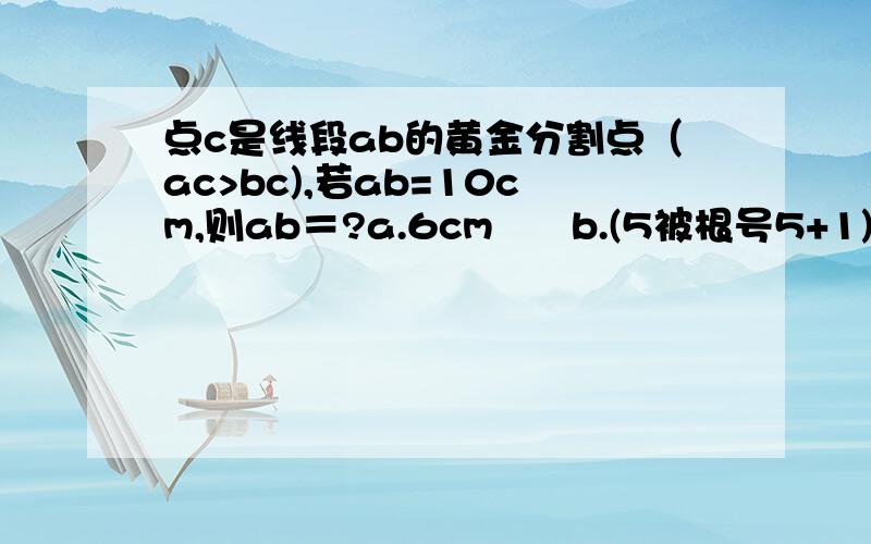 点c是线段ab的黄金分割点（ac>bc),若ab=10cm,则ab＝?a.6cm      b.(5被根号5+1)cm    c5(根号5-1)cm    d(5被根号5-1)cm选择题