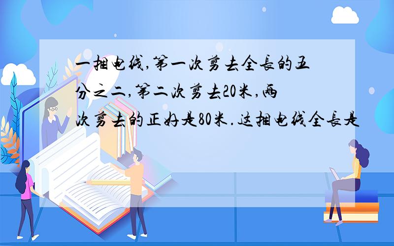 一捆电线,第一次剪去全长的五分之二,第二次剪去20米,两次剪去的正好是80米.这捆电线全长是