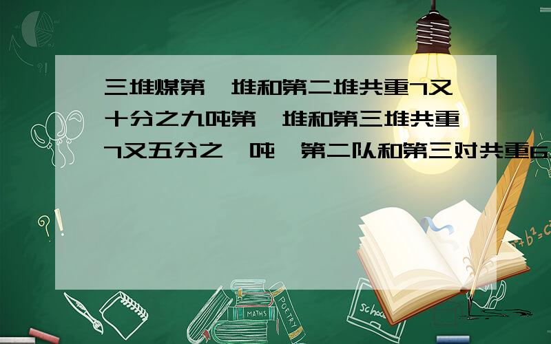 三堆煤第一堆和第二堆共重7又十分之九吨第一堆和第三堆共重7又五分之一吨,第二队和第三对共重6又十分之一3又2分之一升油和5又2分之一升牛奶共重8.99千克,7升油和22升牛奶共重29.31千克,求