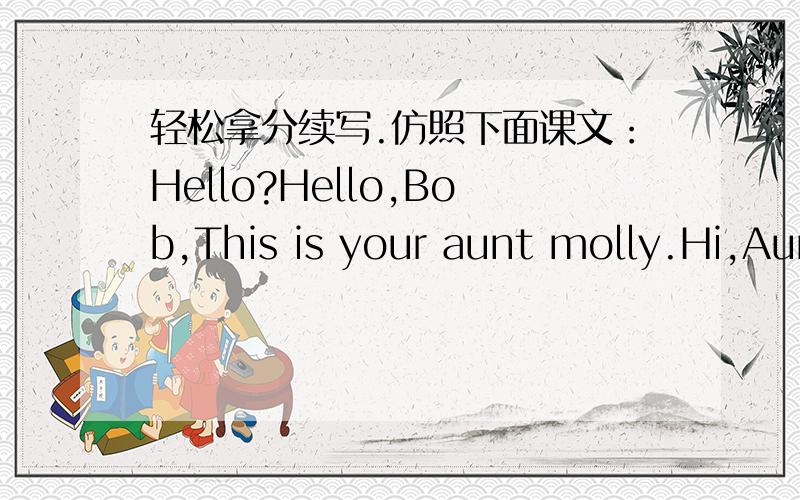 轻松拿分续写.仿照下面课文：Hello?Hello,Bob,This is your aunt molly.Hi,Aunt Molly.How are you?I'm fine,thanks.Tell me,are your mum and dad at home?No,I'm sorry .They aren't here.Can I take a message?Sure.My train arrives at 10:00 am tomor