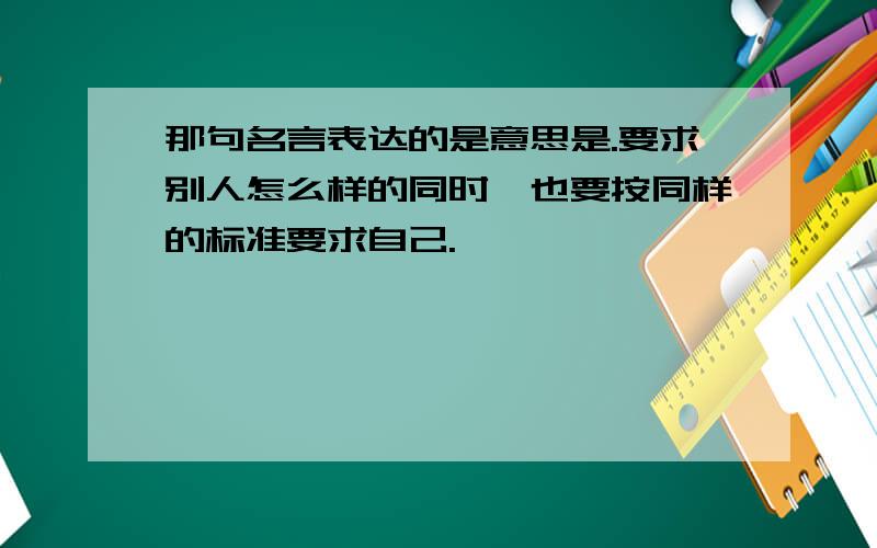 那句名言表达的是意思是.要求别人怎么样的同时,也要按同样的标准要求自己.