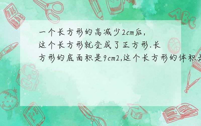 一个长方形的高减少2cm后,这个长方形就变成了正方形.长方形的底面积是9cm2,这个长方形的体积是多少cm3