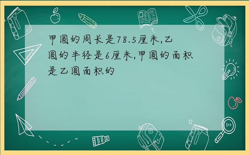 甲圆的周长是78.5厘米,乙圆的半径是6厘米,甲圆的面积是乙圆面积的