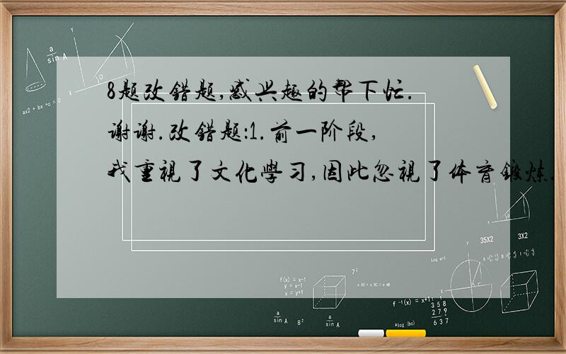 8题改错题,感兴趣的帮下忙.谢谢.改错题：1.前一阶段,我重视了文化学习,因此忽视了体育锻炼.              2.因为他没有来,所以大家一直等着他,没有动筷子.              3.昨天,五个日本的小朋友