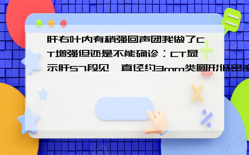 肝右叶内有稍强回声团我做了CT增强但还是不能确诊；CT显示肝S7段见一直径约3mm类圆形低密度影,CT值为-43Hu,增强扫描无强化.肝S7段见一大小约15mmx15mm稍低密度影,CT值为52Hu,增强扫描可见轻度