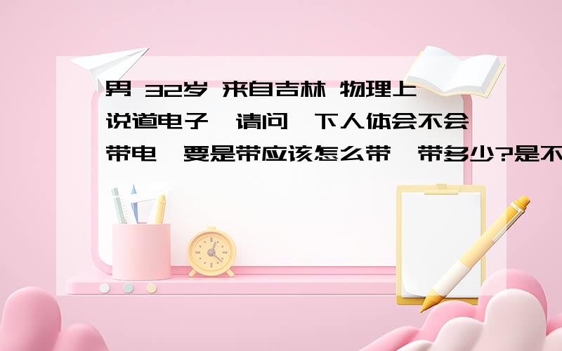 男 32岁 来自吉林 物理上说道电子,请问一下人体会不会带电,要是带应该怎么带,带多少?是不是人多了也能发电啊?为什么没有人发现 人体会不会带电,因为人体带电子 （感谢医生为我快速解答