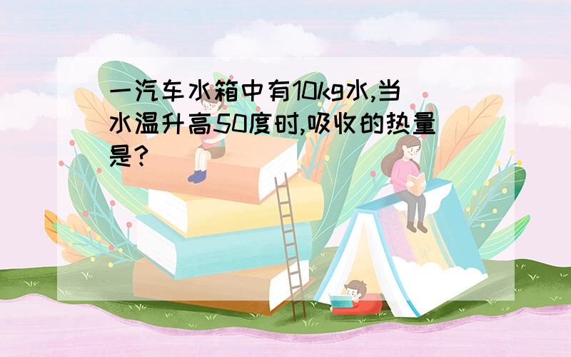 一汽车水箱中有10kg水,当水温升高50度时,吸收的热量是?