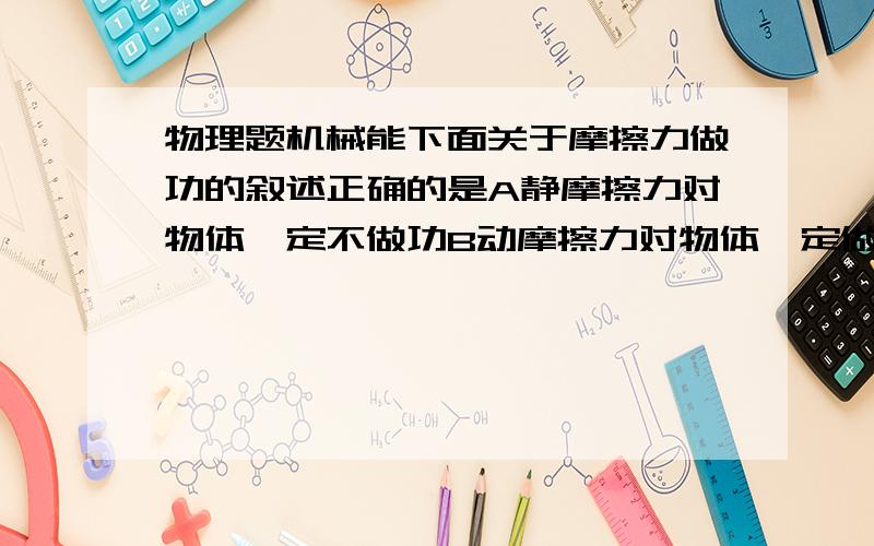 物理题机械能下面关于摩擦力做功的叙述正确的是A静摩擦力对物体一定不做功B动摩擦力对物体一定做负功C一对静摩擦力中,一个静摩擦力做正功,另一个静摩擦力一定做负功D一对动摩擦力中,