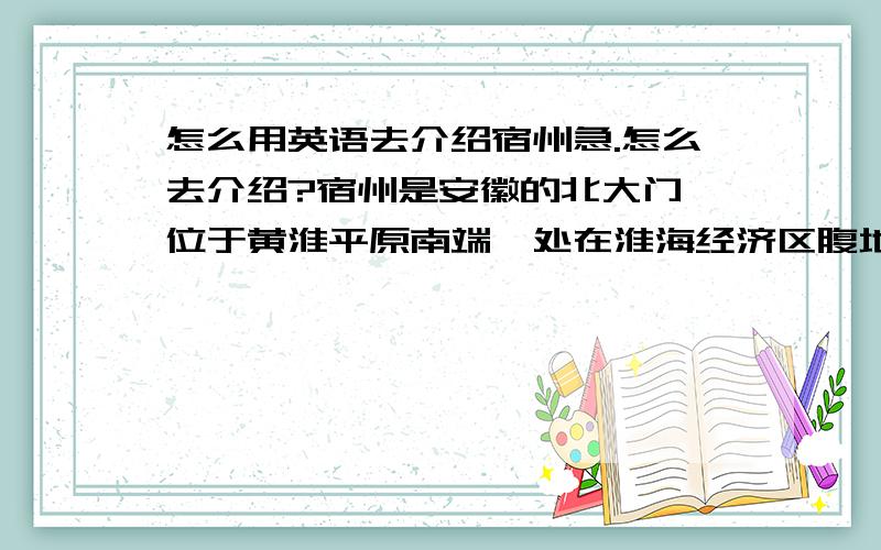 怎么用英语去介绍宿州急.怎么去介绍?宿州是安徽的北大门,位于黄淮平原南端,处在淮海经济区腹地、长江三角洲经济带西缘,是陇海经济带的龙头,又是欧亚大陆桥的桥头堡；宿州地处黄淮海