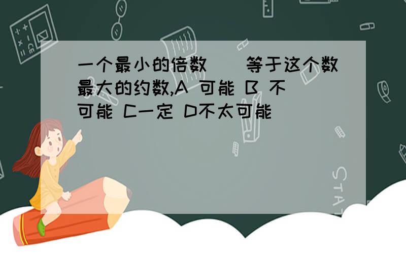 一个最小的倍数（）等于这个数最大的约数,A 可能 B 不可能 C一定 D不太可能