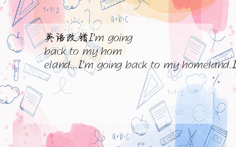 英语改错I'm going back to my homeland...I'm going back to my homeland.I have told that the school will send me to the airport by car.I hope you can check whether the car had been arranged and remind the driver for it. It's not easy for me