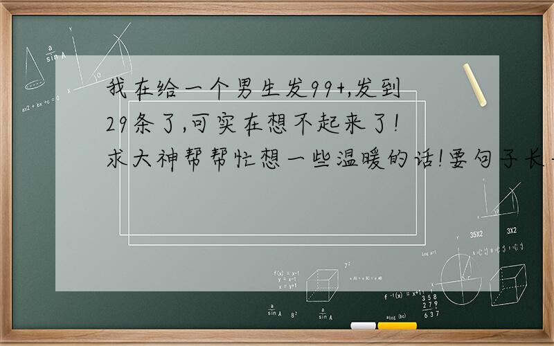 我在给一个男生发99+,发到29条了,可实在想不起来了!求大神帮帮忙想一些温暖的话!要句子长一点