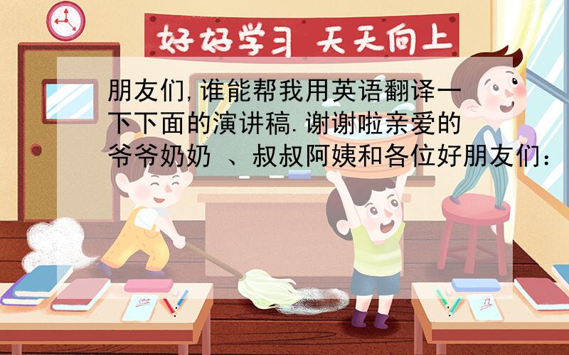 朋友们,谁能帮我用英语翻译一下下面的演讲稿.谢谢啦亲爱的爷爷奶奶 、叔叔阿姨和各位好朋友们：大家中午好!12年的时间,既短又长,对于我的人生来说,是刚刚起步,浓墨重彩还在未来；但对