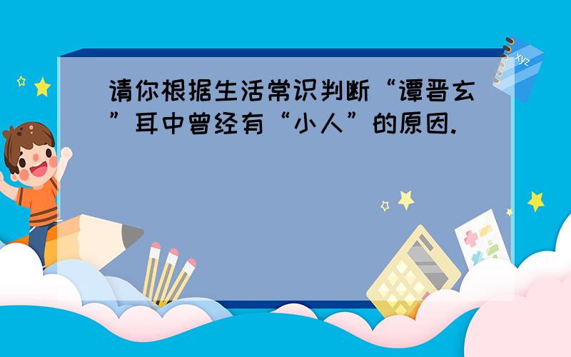 请你根据生活常识判断“谭晋玄”耳中曾经有“小人”的原因.