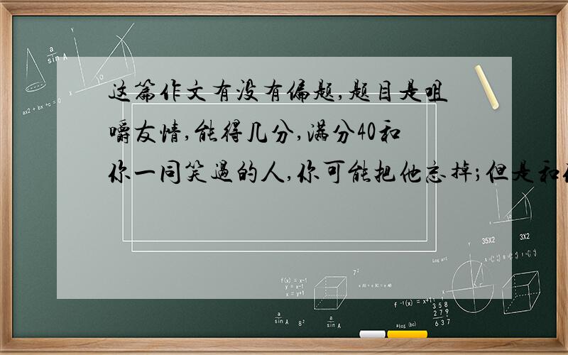 这篇作文有没有偏题,题目是咀嚼友情,能得几分,满分40和你一同笑过的人,你可能把他忘掉；但是和你一起哭过的人,你永远也忘不了.——题记“初唐四杰”之一王勃说过“海内存知己,天涯若