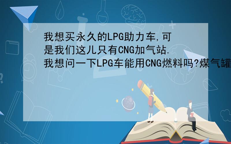 我想买永久的LPG助力车,可是我们这儿只有CNG加气站.我想问一下LPG车能用CNG燃料吗?煤气罐里的气是不是LPG