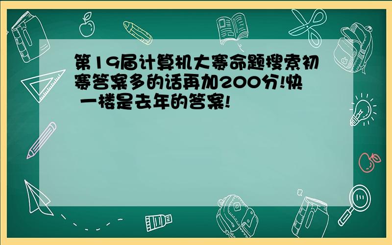 第19届计算机大赛命题搜索初赛答案多的话再加200分!快 一楼是去年的答案!