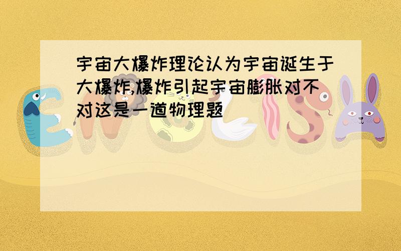 宇宙大爆炸理论认为宇宙诞生于大爆炸,爆炸引起宇宙膨胀对不对这是一道物理题