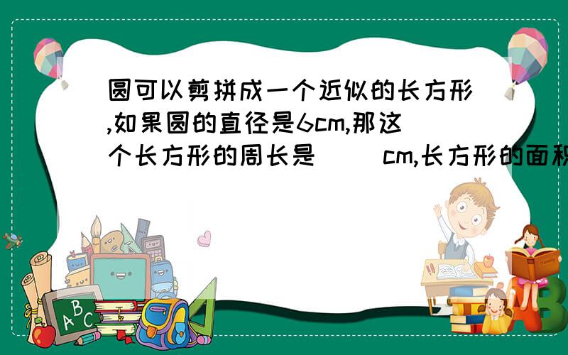 圆可以剪拼成一个近似的长方形,如果圆的直径是6cm,那这个长方形的周长是（ ）cm,长方形的面积是（ ）.