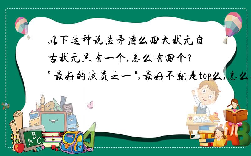 以下这种说法矛盾么四大状元自古状元只有一个,怎么有四个?”最好的演员之一“,最好不就是top么,怎么还是”之一“也许”最好“是指粗略分层中,是最好级别,然后这个级别中全部.但是状元