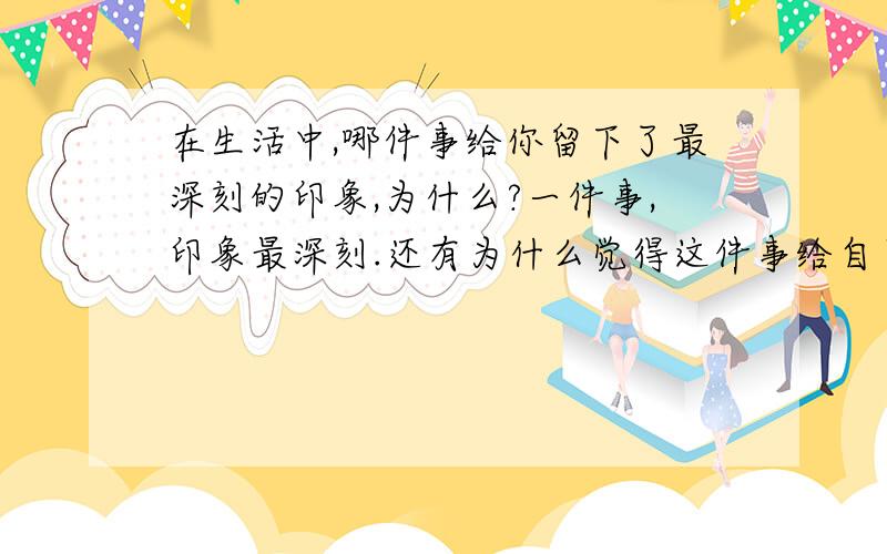 在生活中,哪件事给你留下了最深刻的印象,为什么?一件事,印象最深刻.还有为什么觉得这件事给自己印象很深刻.主要是为什么.