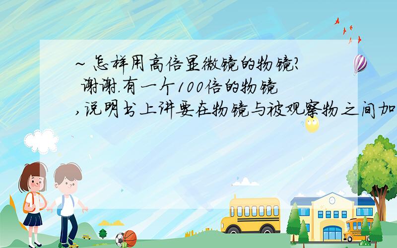 ~ 怎样用高倍显微镜的物镜? 谢谢.有一个100倍的物镜,说明书上讲要在物镜与被观察物之间加香柏油.  加水行不行?  我要看水中的微生物,没办法加油啊.