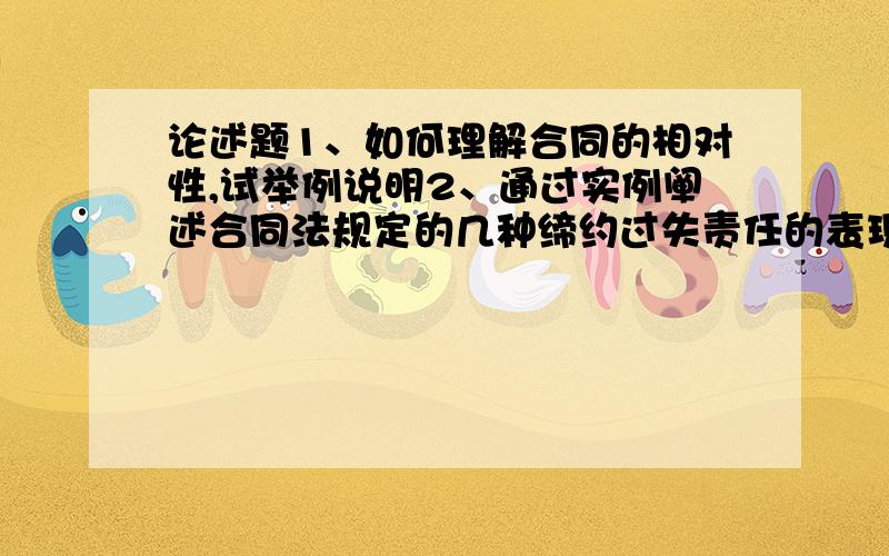 论述题1、如何理解合同的相对性,试举例说明2、通过实例阐述合同法规定的几种缔约过失责任的表现形式